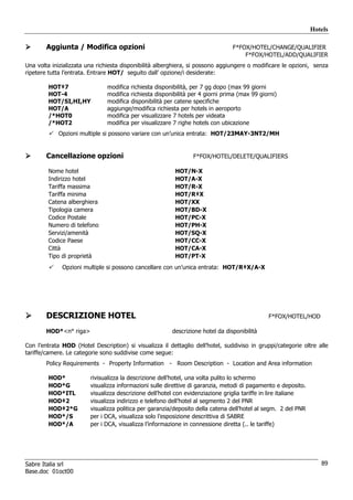 Hotels

        Aggiunta / Modifica opzioni                                              F*FOX/HOTEL/CHANGE/QUALIFIER
                                                                                     F*FOX/HOTEL/ADD/QUALIFIER
Una volta inizializzata una richiesta disponibilità alberghiera, si possono aggiungere o modificare le opzioni, senza
ripetere tutta l’entrata. Entrare HOT/ seguito dall’ opzione/i desiderate:

        HOT‡7                  modifica richiesta disponibilità, per 7 gg dopo (max 99 giorni
        HOT-4                  modifica richiesta disponibilità per 4 giorni prima (max 99 giorni)
        HOT/SI,HI,HY           modifica disponibilità per catene specifiche
        HOT/A                  aggiunge/modifica richiesta per hotels in aeroporto
        /*HOT0                 modifica per visualizzare 7 hotels per videata
        /*HOT2                 modifica per visualizzare 7 righe hotels con ubicazione
            Opzioni multiple si possono variare con un’unica entrata: HOT/23MAY-3NT2/MH


        Cancellazione opzioni                                    F*FOX/HOTEL/DELETE/QUALIFIERS

        Nome hotel                                        HOT/N-X
        Indirizzo hotel                                   HOT/A-X
        Tariffa massima                                   HOT/R-X
        Tariffa minima                                    HOT/R‡X
        Catena alberghiera                                HOT/XX
        Tipologia camera                                  HOT/BD-X
        Codice Postale                                    HOT/PC-X
        Numero di telefono                                HOT/PH-X
        Servizi/amenità                                   HOT/SQ-X
        Codice Paese                                      HOT/CC-X
        Città                                             HOT/CA-X
        Tipo di proprietà                                 HOT/PT-X
              Opzioni multiple si possono cancellare con un’unica entrata: HOT/R‡X/A-X




        DESCRIZIONE HOTEL                                                                      F*FOX/HOTEL/HOD

        HOD*<n° riga>                                    descrizione hotel da disponibilità

Con l’entrata HOD (Hotel Description) si visualizza il dettaglio dell’hotel, suddiviso in gruppi/categorie oltre alle
tariffe/camere. Le categorie sono suddivise come segue:
        Policy Requirements - Property Information - Room Description - Location and Area information

        HOD*             rivisualizza la descrizione dell’hotel, una volta pulito lo schermo
        HOD*G            visualizza informazioni sulle direttive di garanzia, metodi di pagamento e deposito.
        HOD*ITL          visualizza descrizione dell’hotel con evidenziazione griglia tariffe in lire italiane
        HOD‡2            visualizza indirizzo e telefono dell’hotel al segmento 2 del PNR
        HOD‡2*G          visualizza politica per garanzia/deposito della catena dell’hotel al segm. 2 del PNR
        HOD*/S           per i DCA, visualizza solo l’esposizione descrittiva di SABRE
        HOD*/A           per i DCA, visualizza l’informazione in connessione diretta (.. le tariffe)




Sabre Italia srl                                                                                                    89
Base.doc 01oct00
 
