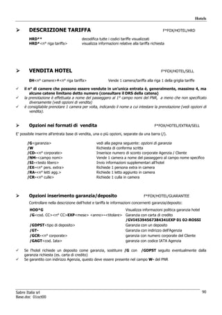 Hotels

        DESCRIZIONE TARIFFA                                                                     F*FOX/HOTEL/HRD

        HRD**                             decodifica tutte i codici tariffe visualizzati
        HRD*<n° riga tariffa>             visualizza informazioni relative alla tariffa richiesta




        VENDITA HOTEL                                                                         F*FOX/HOTEL/SELL

        0H<n° camere>‡<n° riga tariffa>                    Vende 1 camera/tariffa alla riga 1 della griglia tariffe

     il n° di camere che possono essere vendute in un’unica entrata è, generalmente, massimo 4, ma
         alcune catene limitano detto numero (consultare il DRS della catena)
     la prenotazione è effettuata a nome del passeggero al 1° campo nomi del PNR, a meno che non specificato
         diversamente (vedi opzioni di vendita)
     è consigliabile prenotare 1 camera per volta, indicando il nome a cui intestare la prenotazione (vedi opzioni di
         vendita).


        Opzioni nei formati di vendita                                                    F*FOX/HOTEL/EXTRA/SELL

E’ possibile inserire all’entrata base di vendita, una o più opzioni, separate da una barra (/).

       /G<garanzia>                                vedi alla pagina seguente: opzioni di garanzia
       /W                                          Richiesta di conferma scritta
       /CD-<n° corporate>                          Inserisce numero di sconto corporate Agenzia / Cliente
       /NM-<campo nomi>                            Vende 1 camera a nome del passeggero al campo nome specifico
       /SI-<testo libero>                          Invio informazioni supplementari all’hotel
       /EX-<n° pers. extra>                        Richiede 1 persona extra in camera
       /RA-<n° letti agg.>                         Richiede 1 letto aggiunto in camera
       /CR-<n° culle>                              Richiede 1 culla in camera




        Opzioni inserimento garanzia/deposito                                      F*FOX/HOTEL/GUARANTEE
        Controllare nella descrizione dell’hotel e tariffa le informazioni concernenti garanzia/deposito:
        HOD*G                                         Visualizza informazioni politica garanzia hotel
        /G<cod. CC><n° CC>EXP<mese> <anno>-<titolare> Garanzia con carta di credito
                                                      /GVI45394567384341EXP 01 02-ROSSI
        /GDPST<tipo di deposito>                      Garanzia con un deposito
        /GT-                                          Garanzia con indirizzo dell’Agenzia
        /GCR-<n° corporate>                           garanzia con numero corporate del Cliente
        /GAGT<cod. Iata>                              garanzia con codice IATA Agenzia

     Se l’hotel richiede un deposito come garanzia, sostituire /G con /GDPST seguito eventualmente dalla
     garanzia richiesta (es. carta di credito)
     Se garantito con indirizzo Agenzia, questo deve essere presente nel campo W- del PNR




Sabre Italia srl                                                                                                         90
Base.doc 01oct00
 