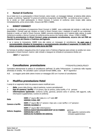 Hotels

        Numeri di Conferma
Se un hotel non è un partecipante in Direct Connect, viene inviato un messaggio teletype al sistema della catena,
la quale, a conferma, “appende” il numero di conferma al segmento hotel del PNR. La conferma arriva in coda 2.
Se si vende un hotel partecipante in Direct Connect, il numero di conferma viene inviato dalla catena
immediatamente, prima ancora della chiusura del PNR in SABRE.

        DIRECT CONNECT
Le catene che partecipano al programma Direct Connect in SABRE sono evidenziate dal simbolo ¤ nella lista di
disponibilità. I formati usati per vendere un hotel in Direct Connect cono i medesimi di quelli fin qui evdenziati.
Quando si vende un hotel in Direct Conncet, SABRE comunica direttamente con il sistema della catena, la quale
conferma la vendita e ritorna il numero di conferma prima ancora che l’utente abbia chiuso il PNR in SABRE.
Perchè la prenotazione in Direct Connect venga processata correttamente, occorre che nel PNR sia
inserito il nome del Cliente e l’indirizzo dell’Agenzia.
   se si ignora la transazione, SABRE invia alla catena un messaggio di cancellazione. In ogni caso è
   raccomandabile chiudere la transazione e successivamente cancellare il segmento, in modo che l’
   intero processo venga annotato nella storia del PNR

Se l’entrata di vendita è eseguita prima che il campo nomi e l’indirizzo d’Agenzia siano entrati, la vendita non viene
processata in Direct Connect: inserire i dati richiesti e rieseguire la richiesta di connessione diretta con:
        0RCF<n° segmento>




        Cancellazione prenotazione                                                 F*FOX/HOTEL/CANCEL/POLICY
Controllare attentamente la politica di cancellazione dell’hotel. Di solito l’informazione è contenuta nella risposta
all’entrata di vendita. Per cancellare usare i consueti formati SABRE, ossia      X<n° segmento>
N.B.    La maggior parte delle catene inviano un messaggio OSI con il numero di cancellazione.



        Modifica prenotazione Hotel
I campi di un segmento hotel che possono essere modificati sono
        data, ovvero data d’arrivo, data di partenza, numero pernottamenti
        tipo di camera/ tariffa: n° di camere, tipo di camere, codice tariffa, n° di persone
        informazione opzionale: conferma scritta, garanzia, persone extra in camera, letti aggiunti, culle,
        informazioni supplementari, numero di conferma

                       HOM<n° seg.to>D/<data in>-<n° notti>NT
Data
                       HOM3D/12JUL-3NT
                       HOM<n° seg.to>R/<n° camere><tipo cam. e cod. tariffa>-<n° persone>
Camera e tariffa
                       HOM2R/1A1KRAC-2
                       HOM<n° seg.to>O/<informazione>
                       HOM1O/GAX37282456268092EXP 10 02-FABBRI                       garanzia
Inform. Supplem.
                       HOM2O/RA-1/EX-1                                                 letto aggiunto e persona extra
                       HOM1O/SI-FLOWERS ON ARRIVAL                                    richiesta supplementare




Sabre Italia srl                                                                                                    91
Base.doc 01oct00
 