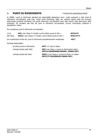 Hotels

         PUNTI DI RIFERIMENTO                                                 F*FOX/HOTEL/REFERENCE/POINT

In SABRE i punti di riferimento standard per disponibilità alberghiera sono i codici aeroporto o città. Punti di
riferimento non-standard, quali aree, musei, punti d’interesse, laghi, etc. possono essere usati per ricercare
determinate proprietà (ammesso che questi riferimenti non-standard siano stati inseriti nella descrizione della
proprietà). Per accedere alla lista dei punti di riferimenti non-standard, occorre innanzitutto codificare e
decodificare i Paesi:

Per visualizzare punti di riferimento non-standard

U.S.A.           HCC<cod. Stato>*<iniziale o prime lettere punto di rifer.>           HCCCA*G
Altri Paesi      HCCC/<cod. Paese>*<iniziale o prime lettere punto di rifer.>         HCCC/IT*C

per rievidenziare la lista dei punti di riferimento precedentemente visualizzata.      HCC*

Richiesta disponibilita’:
         da elenco punti di riferimento:         HOT*<n° rigo>/<date>
         richiesta diretta (stati USA)           HOT<cod. Stato>-<punto di riferimento/<date>
                                                 HOTCA-FISHERMANS WHARF/ 10MAR-2NT1
         richiesta diretta altri Paesi           HOTC/<cod. Paese>-<punto di riferim.>/<date>
                                                 HOTC/IT-COLOSSEUM/10MAR-2NT1




Sabre Italia srl                                                                                             92
Base.doc 01oct00
 
