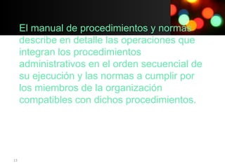 El manual de procedimientos y normas
     describe en detalle las operaciones que
     integran los procedimientos
     administrativos en el orden secuencial de
     su ejecución y las normas a cumplir por
     los miembros de la organización
     compatibles con dichos procedimientos.




13
 