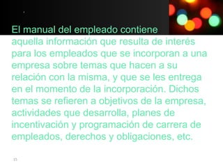 El manual del empleado contiene
aquella información que resulta de interés
para los empleados que se incorporan a una
empresa sobre temas que hacen a su
relación con la misma, y que se les entrega
en el momento de la incorporación. Dichos
temas se refieren a objetivos de la empresa,
actividades que desarrolla, planes de
incentivación y programación de carrera de
empleados, derechos y obligaciones, etc.

15
 