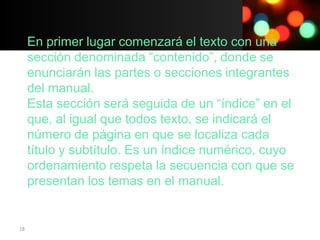En primer lugar comenzará el texto con una
     sección denominada “contenido”, donde se
     enunciarán las partes o secciones integrantes
     del manual.
     Esta sección será seguida de un “índice” en el
     que, al igual que todos texto, se indicará el
     número de página en que se localiza cada
     título y subtítulo. Es un índice numérico, cuyo
     ordenamiento respeta la secuencia con que se
     presentan los temas en el manual.


18
 
