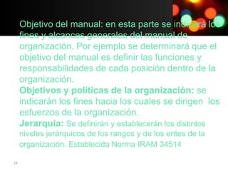 Objetivo del manual: en esta parte se indicará los
     fines y alcances generales del manual de
     organización. Por ejemplo se determinará que el
     objetivo del manual es definir las funciones y
     responsabilidades de cada posición dentro de la
     organización.
     Objetivos y políticas de la organización: se
     indicarán los fines hacia los cuales se dirigen los
     esfuerzos de la organización.
     Jerarquía: Se definirán y establecerán los distintos
     niveles jerárquicos de los rangos y de los entes de la
     organización. Establecida Norma IRAM 34514

24
 