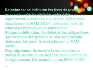 Relaciones: se indicarán los tipos de relaciones
existentes entre los distintos entes internos de la
organización o externos a la misma. Sobre este
tema la norma IRAM 34507, define los tipos de
relaciones formales entre autoridades.
Responsabilidades: Se definirán las obligaciones
que emergen del ejercicio de una determinada
atribución, tal como lo indica la norma IRAM
34509.
Organigramas: Se incluirá la representación
gráfica de la estructura orgánica, total y parcial de
la organización. De acuerdo norma IRAM 34504
28
 