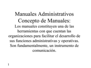Manuales Administrativos
     Concepto de Manuales:
    Los manuales constituyen una de las
      herramientas con que cuentan las
organizaciones para facilitar el desarrollo de
 sus funciones administrativas y operativas.
 Son fundamentalmente, un instrumento de
               comunicación.


1
 