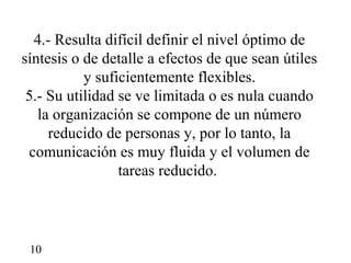 4.- Resulta difícil definir el nivel óptimo de
síntesis o de detalle a efectos de que sean útiles
           y suficientemente flexibles.
 5.- Su utilidad se ve limitada o es nula cuando
   la organización se compone de un número
     reducido de personas y, por lo tanto, la
 comunicación es muy fluida y el volumen de
                 tareas reducido.



 10
 