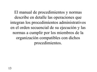 El manual de procedimientos y normas
    describe en detalle las operaciones que
 integran los procedimientos administrativos
 en el orden secuencial de su ejecución y las
   normas a cumplir por los miembros de la
     organización compatibles con dichos
               procedimientos.




13
 