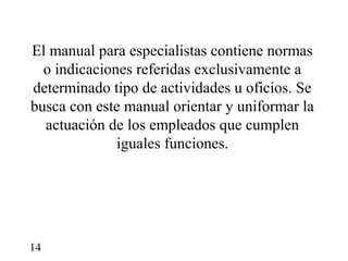 El manual para especialistas contiene normas
  o indicaciones referidas exclusivamente a
determinado tipo de actividades u oficios. Se
busca con este manual orientar y uniformar la
  actuación de los empleados que cumplen
              iguales funciones.




14
 