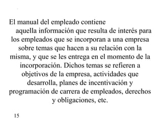 El manual del empleado contiene
   aquella información que resulta de interés para
 los empleados que se incorporan a una empresa
    sobre temas que hacen a su relación con la
misma, y que se les entrega en el momento de la
     incorporación. Dichos temas se refieren a
      objetivos de la empresa, actividades que
        desarrolla, planes de incentivación y
programación de carrera de empleados, derechos
                 y obligaciones, etc.

 15
 