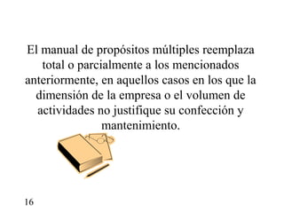 El manual de propósitos múltiples reemplaza
   total o parcialmente a los mencionados
anteriormente, en aquellos casos en los que la
  dimensión de la empresa o el volumen de
  actividades no justifique su confección y
                mantenimiento.




16
 