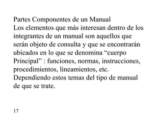 Partes Componentes de un Manual
Los elementos que más interesan dentro de los
integrantes de un manual son aquellos que
serán objeto de consulta y que se encontrarán
ubicados en lo que se denomina “cuerpo
Principal” : funciones, normas, instrucciones,
procedimientos, lineamientos, etc.
Dependiendo estos temas del tipo de manual
de que se trate.


17
 