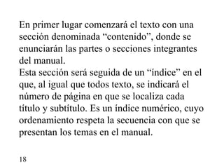 En primer lugar comenzará el texto con una
sección denominada “contenido”, donde se
enunciarán las partes o secciones integrantes
del manual.
Esta sección será seguida de un “índice” en el
que, al igual que todos texto, se indicará el
número de página en que se localiza cada
título y subtítulo. Es un índice numérico, cuyo
ordenamiento respeta la secuencia con que se
presentan los temas en el manual.

18
 