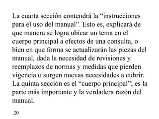 La cuarta sección contendrá la “instrucciones
para el uso del manual”. Esto es, explicará de
que manera se logra ubicar un tema en el
cuerpo principal a efectos de una consulta, o
bien en que forma se actualizarán las piezas del
manual, dada la necesidad de revisiones y
reemplazos de normas y medidas que pierden
vigencia o surgen nuevas necesidades a cubrir.
La quinta sección es el “cuerpo principal”; es la
parte más importante y la verdadera razón del
manual.
20
 