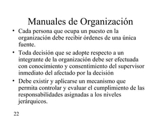 Manuales de Organización
• Cada persona que ocupa un puesto en la
  organización debe recibir órdenes de una única
  fuente.
• Toda decisión que se adopte respecto a un
  integrante de la organización debe ser efectuada
  con conocimiento y consentimiento del supervisor
  inmediato del afectado por la decisión
• Debe existir y aplicarse un mecanismo que
  permita controlar y evaluar el cumplimiento de las
  responsabilidades asignadas a los niveles
  jerárquicos.
22
 