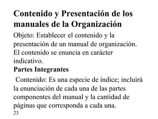 Contenido y Presentación de los
manuales de la Organización
Objeto: Establecer el contenido y la
presentación de un manual de organización.
El contenido se enuncia en carácter
indicativo.
Partes Integrantes
 Contenido: Es una especie de índice; incluirá
la enunciación de cada una de las partes
componentes del manual y la cantidad de
páginas que corresponda a cada una.
23
 