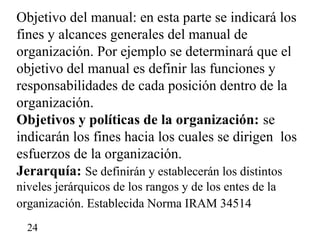 Objetivo del manual: en esta parte se indicará los
fines y alcances generales del manual de
organización. Por ejemplo se determinará que el
objetivo del manual es definir las funciones y
responsabilidades de cada posición dentro de la
organización.
Objetivos y políticas de la organización: se
indicarán los fines hacia los cuales se dirigen los
esfuerzos de la organización.
Jerarquía: Se definirán y establecerán los distintos
niveles jerárquicos de los rangos y de los entes de la
organización. Establecida Norma IRAM 34514
  24
 