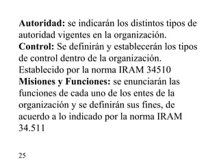 Autoridad: se indicarán los distintos tipos de
autoridad vigentes en la organización.
Control: Se definirán y establecerán los tipos
de control dentro de la organización.
Establecido por la norma IRAM 34510
Misiones y Funciones: se enunciarán las
funciones de cada uno de los entes de la
organización y se definirán sus fines, de
acuerdo a lo indicado por la norma IRAM
34.511

25
 