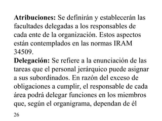 Atribuciones: Se definirán y establecerán las
facultades delegadas a los responsables de
cada ente de la organización. Estos aspectos
están contemplados en las normas IRAM
34509.
Delegación: Se refiere a la enunciación de las
tareas que el personal jerárquico puede asignar
a sus subordinados. En razón del exceso de
obligaciones a cumplir, el responsable de cada
área podrá delegar funciones en los miembros
que, según el organigrama, dependan de él
26
 