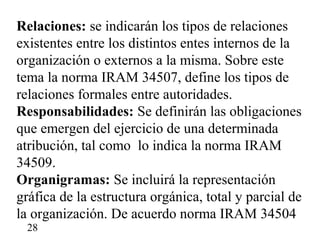 Relaciones: se indicarán los tipos de relaciones
existentes entre los distintos entes internos de la
organización o externos a la misma. Sobre este
tema la norma IRAM 34507, define los tipos de
relaciones formales entre autoridades.
Responsabilidades: Se definirán las obligaciones
que emergen del ejercicio de una determinada
atribución, tal como lo indica la norma IRAM
34509.
Organigramas: Se incluirá la representación
gráfica de la estructura orgánica, total y parcial de
la organización. De acuerdo norma IRAM 34504
 28
 