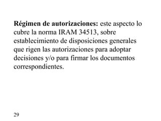 Régimen de autorizaciones: este aspecto lo
cubre la norma IRAM 34513, sobre
establecimiento de disposiciones generales
que rigen las autorizaciones para adoptar
decisiones y/o para firmar los documentos
correspondientes.




29
 