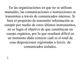En las organizaciones en que no se utilizan
manuales, las comunicaciones o instrucciones se
 transmiten a través de comunicados internos. Si
  bien el propósito de transmitir información se
cumple por medio de estos últimos instrumentos,
   no se logra el objetivo de que constituyan un
  cuerpo orgánico, por lo que resultará difícil en
   un momento dado conocer cuál es el total de
    esas disposiciones registradas a través de
              comunicados aislados.


 3
 