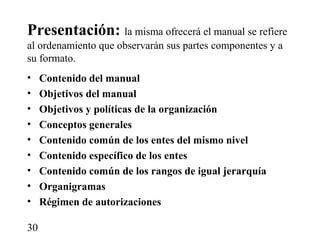 Presentación: la misma ofrecerá el manual se refiere
al ordenamiento que observarán sus partes componentes y a
su formato.
•    Contenido del manual
•    Objetivos del manual
•    Objetivos y políticas de la organización
•    Conceptos generales
•    Contenido común de los entes del mismo nivel
•    Contenido específico de los entes
•    Contenido común de los rangos de igual jerarquía
•    Organigramas
•    Régimen de autorizaciones

30
 