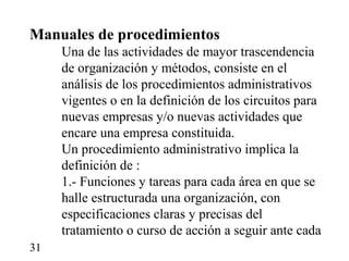 Manuales de procedimientos
     Una de las actividades de mayor trascendencia
     de organización y métodos, consiste en el
     análisis de los procedimientos administrativos
     vigentes o en la definición de los circuitos para
     nuevas empresas y/o nuevas actividades que
     encare una empresa constituida.
     Un procedimiento administrativo implica la
     definición de :
     1.- Funciones y tareas para cada área en que se
     halle estructurada una organización, con
     especificaciones claras y precisas del
     tratamiento o curso de acción a seguir ante cada
31
 