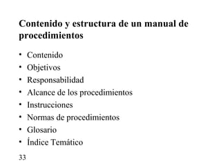 Contenido y estructura de un manual de
procedimientos
•    Contenido
•    Objetivos
•    Responsabilidad
•    Alcance de los procedimientos
•    Instrucciones
•    Normas de procedimientos
•    Glosario
•    Índice Temático
33
 