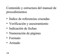 Contenido y estructura del manual de
procedimientos

•    Índice de referencias cruzadas
•    Verificación y asesoramiento
•    Indicación de fechas
•    Numeración de páginas
•    Formato
•    Armado


34
 