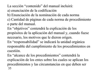 La sección “contenido” del manual incluirá:
a) enunciación de la codificación
b) Enunciación de la nominación de cada norma
c) Cantidad de páginas de cada norma de procedimiento
o parte del manual.
En “objetivos” contendrá la explicación de los
propósitos de la aplicación del manual y, cuando fuese
necesario, los motivos que le dieron origen.
En “responsabilidad” se indicará la unidad orgánica
responsable del cumplimiento de los procedimientos en
cuestión.
En “alcance de los procedimientos” contendrá la
explicación de los entes sobre los cuales se aplican los
procedimientos y las circunstancias en que deben ser
35
 