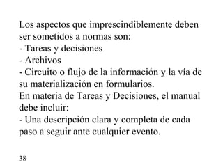 Los aspectos que imprescindiblemente deben
ser sometidos a normas son:
- Tareas y decisiones
- Archivos
- Circuito o flujo de la información y la vía de
su materialización en formularios.
En materia de Tareas y Decisiones, el manual
debe incluir:
- Una descripción clara y completa de cada
paso a seguir ante cualquier evento.

38
 