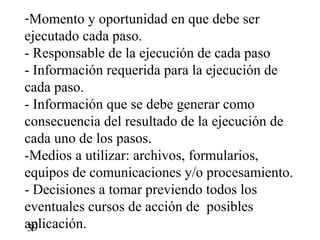 -Momento y oportunidad en que debe ser
ejecutado cada paso.
- Responsable de la ejecución de cada paso
- Información requerida para la ejecución de
cada paso.
- Información que se debe generar como
consecuencia del resultado de la ejecución de
cada uno de los pasos.
-Medios a utilizar: archivos, formularios,
equipos de comunicaciones y/o procesamiento.
- Decisiones a tomar previendo todos los
eventuales cursos de acción de posibles
aplicación.
 39
 