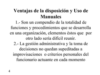 Ventajas de la disposición y Uso de
                Manuales
   1.- Son un compendio de la totalidad de
funciones y procedimientos que se desarrolla
en una organización, elementos éstos que por
         otro lado sería difícil reunir.
  2.- La gestión administrativa y la toma de
      decisiones no quedan supeditadas a
 improvisaciones o criterios personales del
    funcionario actuante en cada momento

4
 