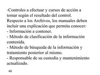 -Controles a efectuar y cursos de acción a
tomar según el resultado del control.
Respecto a los Archivos, los manuales deben
incluir una explicación que permita conocer:
- Información a contener.
- Método de clasificación de la información
contenida.
- Método de búsqueda de la información y
tratamiento posterior al mismo.
- Responsable de su custodia y mantenimiento
actualizado.
40
 