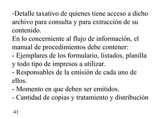 -Detalle taxativo de quienes tiene acceso a dicho
archivo para consulta y para extracción de su
contenido.
En lo concerniente al flujo de información, el
manual de procedimientos debe contener:
- Ejemplares de los formulario, listados, planilla
y todo tipo de impresos a utilizar.
- Responsables de la emisión de cada uno de
ellos.
- Momento en que deben ser emitidos.
- Cantidad de copias y tratamiento y distribución

41
 