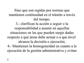 Sino que son regidas por normas que
 mantienen continuidad en el trámite a través
                   del tiempo.
      3.- clarifican la acción a seguir o la
     responsabilidad a asumir en aquellas
  situaciones en las que pueden surgir dudas
respecto a qué áreas debe actuar o a que nivel
        alcanza la decisión o ejecución.
4.- Mantienen la homogeneidad en cuanto a la
ejecución de la gestión administrativa y evitan

5
 