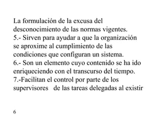 La formulación de la excusa del
desconocimiento de las normas vigentes.
5.- Sirven para ayudar a que la organización
se aproxime al cumplimiento de las
condiciones que configuran un sistema.
6.- Son un elemento cuyo contenido se ha ido
enriqueciendo con el transcurso del tiempo.
7.-Facilitan el control por parte de los
supervisores de las tareas delegadas al existir


6
 