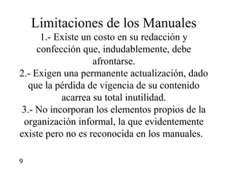 Limitaciones de los Manuales
      1.- Existe un costo en su redacción y
     confección que, indudablemente, debe
                    afrontarse.
2.- Exigen una permanente actualización, dado
  que la pérdida de vigencia de su contenido
           acarrea su total inutilidad.
 3.- No incorporan los elementos propios de la
 organización informal, la que evidentemente
existe pero no es reconocida en los manuales.

9
 