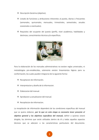  Descripción Genérica (objetivo).

    Listado de funciones y atribuciones inherentes al puesto, diarias o frecuentes
       (semanales, quincenales, mensuales, trimestrales, semestrales, anuales
       ocasionales o eventuales).

    Requisitos del ocupante del puesto (perfil), nivel académico, habilidades y
       destrezas, conocimientos técnicos y/o específicos.




Para la elaboración de los manuales administrativos no existen reglas universales, ni
metodologías pre-establecidas, solamente existen lineamientos lógicos para su
conformación, los cuales pueden integrarse de la siguiente forma:

    Recopilacion de información.

    Interpretacion y diseño de la informacion.

    Elaboracion del manual.

    Aprobacion y actualizacion del manual.

    Recopilacion de informacion.

La recopilación de información dependerá de las condiciones específicas del manual
que se quiera elaborar, por lo que en esta etapa es necesario tener presente el
objetivo general y los objetivos específicos del manual, definir a quienes estará
dirigido, los términos que serán utilizados dentro de él y todos aquellos aspectos
técnicos que se adecúen a las características particulares del documento.




                                          1
                                          0
 
