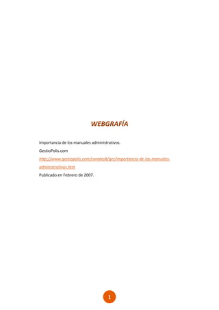 WEBGRAFÍA

Importancia de los manuales administrativos.
GestioPolis.com
http://www.gestiopolis.com/canales8/ger/importancia-de-los-manuales-
administrativos.htm
Publicado en Febrero de 2007.




                                     1
                                     1
 