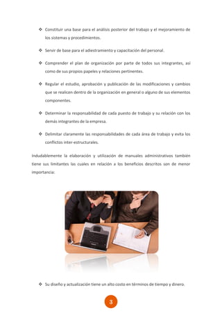  Constituir una base para el análisis posterior del trabajo y el mejoramiento de
       los sistemas y procedimientos.

    Servir de base para el adiestramiento y capacitación del personal.

    Comprender el plan de organización por parte de todos sus integrantes, así
       como de sus propios papeles y relaciones pertinentes.

    Regular el estudio, aprobación y publicación de las modificaciones y cambios
       que se realicen dentro de la organización en general o alguno de sus elementos
       componentes.

    Determinar la responsabilidad de cada puesto de trabajo y su relación con los
       demás integrantes de la empresa.

    Delimitar claramente las responsabilidades de cada área de trabajo y evita los
       conflictos inter-estructurales.

Indudablemente la elaboración y utilización de manuales administrativos también
tiene sus limitantes las cuales en relación a los beneficios descritos son de menor
importancia:




    Su diseño y actualización tiene un alto costo en términos de tiempo y dinero.



                                          3
 