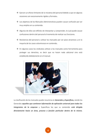  Ejercen un efecto limitante de la iniciativa del personal debido a que en algunas
       ocasiones son excesivamente rígidos y formales.

    Los objetivos de los Manuales Administrativos pueden causar confusión por ser
       muy amplios en su contenido.

    Algunos de ellos son difíciles de interpretar y comprender, lo cual puede causar
       confusiones dentro del personal al momento de realizar sus funciones.

    Resistencia del personal a utilizar los manuales por ser poco atractivos y en la
       mayoría de los casos voluminosos en contenido.

    En algunos casos los sindicatos utilizan a los manuales como herramienta para
       proteger sus derechos, es decir que no hacen nada adicional sino está
       establecido debidamente en el manual.




La clasificación de los manuales puede resumirse en Generales y Específicos, siendo los
Generales aquellos que contienen información de aplicación universal para todos los
integrantes de la empresa y Específicos los que su contenido está dirigido
directamente hacía un área, proceso o función particular dentro de la misma.




                                          4
 