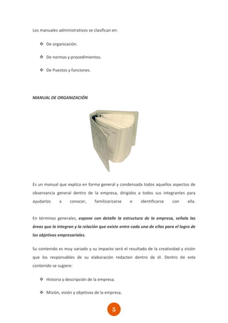 Los manuales administrativos se clasifican en:


    De organización.

    De normas y procedimientos.

    De Puestos y funciones.




MANUAL DE ORGANIZACIÓN




Es un manual que explica en forma general y condensada todos aquellos aspectos de
observancia general dentro de la empresa, dirigidos a todos sus integrantes para
ayudarlos     a     conocer,     familizarizarse    e    identificarse    con     ella.


En términos generales, expone con detalle la estructura de la empresa, señala las
áreas que la integran y la relación que existe entre cada una de ellas para el logro de
los objetivos empresariales.

Su contenido es muy variado y su impacto será el resultado de la creatividad y visión
que los responsables de su elaboración redacten dentro de él. Dentro de este
contenido se sugiere:

    Historia y descripción de la empresa.

    Misión, visión y objetivos de la empresa.


                                          5
 