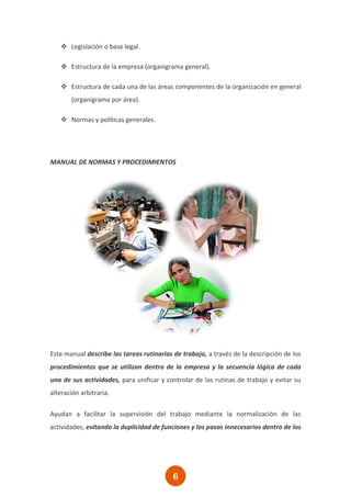  Legislación o base legal.

    Estructura de la empresa (organigrama general).

    Estructura de cada una de las áreas componentes de la organización en general
       (organigrama por área).

    Normas y políticas generales.




MANUAL DE NORMAS Y PROCEDIMIENTOS




Este manual describe las tareas rutinarias de trabajo, a través de la descripción de los
procedimientos que se utilizan dentro de la empresa y la secuencia lógica de cada
una de sus actividades, para unificar y controlar de las rutinas de trabajo y evitar su
alteración arbitraria.

Ayudan a facilitar la supervisión del trabajo mediante la normalización de las
actividades, evitando la duplicidad de funciones y los pasos innecesarios dentro de los




                                           6
 