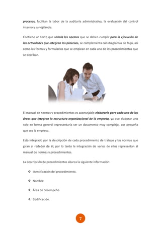 procesos, facilitan la labor de la auditoría administrativa, la evaluación del control
interno y su vigilancia.

Contiene un texto que señala las normas que se deben cumplir para la ejecución de
las actividades que integran los procesos, se complementa con diagramas de flujo, así
como las formas y formularios que se emplean en cada uno de los procedimientos que
se decriban.




El manual de normas y procedimientos es aconsejable elaborarlo para cada una de las
áreas que integran la estructura organizacional de la empresa, ya que elaborar uno
solo en forma general representaría ser un documento muy complejo, por pequeña
que sea la empresa.

Está integrado por la descripción de cada procedimiento de trabajo y las normas que
giran al rededor de él; por lo tanto la integración de varios de ellos representan al
manual de normas y procedimientos.

La descripción de procedimientos abarca la siguiente información:


    Identificación del procedimiento.

    Nombre.

    Área de desempeño.

    Codificación.




                                          7
 