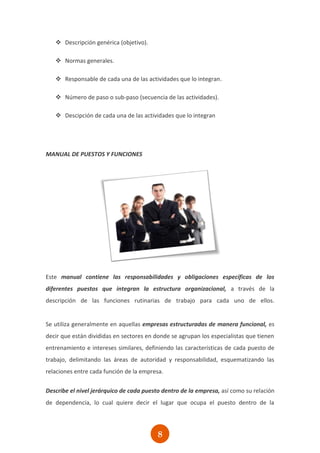  Descripción genérica (objetivo).

    Normas generales.

    Responsable de cada una de las actividades que lo integran.

    Número de paso o sub-paso (secuencia de las actividades).

    Descipción de cada una de las actividades que lo integran




MANUAL DE PUESTOS Y FUNCIONES




Este manual contiene las responsabilidades y obligaciones específicas de los
diferentes puestos que integran la estructura organizacional, a través de la
descripción de las funciones rutinarias de trabajo para cada uno de ellos.


Se utiliza generalmente en aquellas empresas estructuradas de manera funcional, es
decir que están divididas en sectores en donde se agrupan los especialistas que tienen
entrenamiento e intereses similares, definiendo las características de cada puesto de
trabajo, delimitando las áreas de autoridad y responsabilidad, esquematizando las
relaciones entre cada función de la empresa.

Describe el nivel jerárquico de cada puesto dentro de la empresa, así como su relación
de dependencia, lo cual quiere decir el lugar que ocupa el puesto dentro de la




                                          8
 