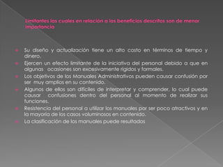 








Su diseño y actualización tiene un alto costo en términos de tiempo y
dinero.
Ejercen un efecto limitante de la iniciativa del personal debido a que en
algunas ocasiones son excesivamente rígidos y formales.
Los objetivos de los Manuales Administrativos pueden causar confusión por
ser muy amplios en su contenido.
Algunos de ellos son difíciles de interpretar y comprender, lo cual puede
causar confusiones dentro del personal al momento de realizar sus
funciones.
Resistencia del personal a utilizar los manuales por ser poco atractivos y en
la mayoría de los casos voluminosos en contenido.
La clasificación de los manuales puede resultados

 