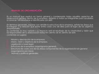 Es un manual que explica en forma general y condensada todos aquellos aspectos de
observancia general dentro de la empresa, dirigidos a todos sus integrantes para ayudarlos
a conocer, familizarizarse e identificarse con ella.
En términos generales, expone con detalle la estructura de la empresa, señala las áreas que
la integran y la relación que existe entre cada una de ellas para el logro de los objetivos
empresariales.
Su contenido es muy variado y su impacto será el resultado de la creatividad y visión que
los responsables de su elaboración redacten dentro de él. Dentro de este
contenido se sugiere:







Historia y descripción de la empresa.
Misión, visión y objetivos de la empresa.
Legislación o base legal.
Estructura de la empresa (organigrama general).
Estructura de cada una de las áreas componentes de la organización en general
(organigrama por área).
Normas y políticas generales.

 