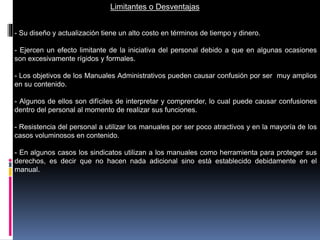 Limitantes o Desventajas
- Su diseño y actualización tiene un alto costo en términos de tiempo y dinero.
- Ejercen un efecto limitante de la iniciativa del personal debido a que en algunas ocasiones
son excesivamente rígidos y formales.
- Los objetivos de los Manuales Administrativos pueden causar confusión por ser muy amplios
en su contenido.
- Algunos de ellos son difíciles de interpretar y comprender, lo cual puede causar confusiones
dentro del personal al momento de realizar sus funciones.
- Resistencia del personal a utilizar los manuales por ser poco atractivos y en la mayoría de los
casos voluminosos en contenido.
- En algunos casos los sindicatos utilizan a los manuales como herramienta para proteger sus
derechos, es decir que no hacen nada adicional sino está establecido debidamente en el
manual.
 